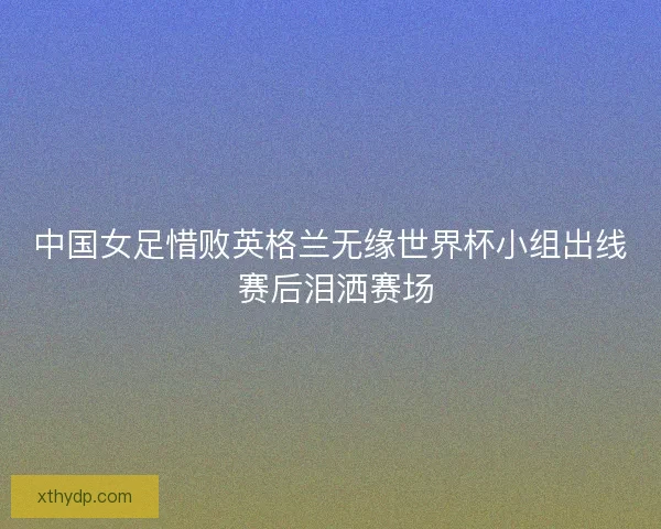 中国女足惜败英格兰无缘世界杯小组出线 赛后泪洒赛场