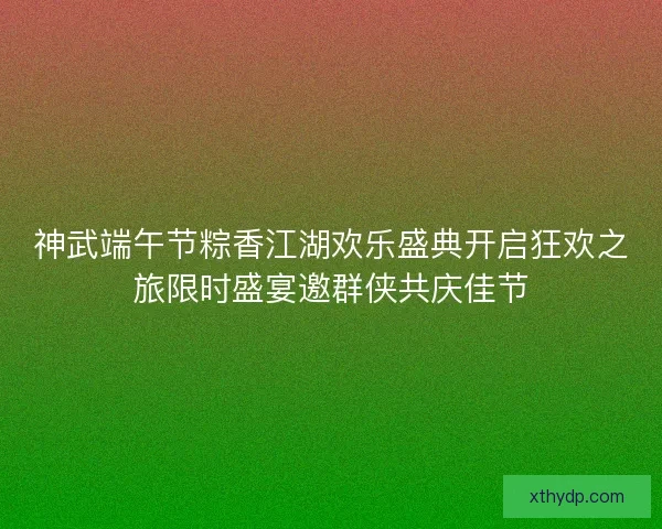 神武端午节粽香江湖欢乐盛典开启狂欢之旅限时盛宴邀群侠共庆佳节