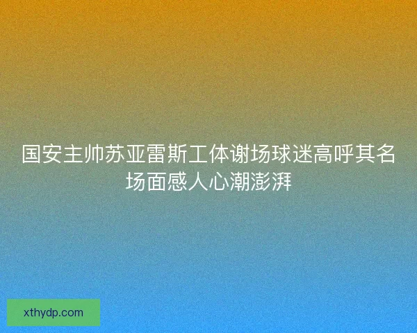 国安主帅苏亚雷斯工体谢场球迷高呼其名场面感人心潮澎湃