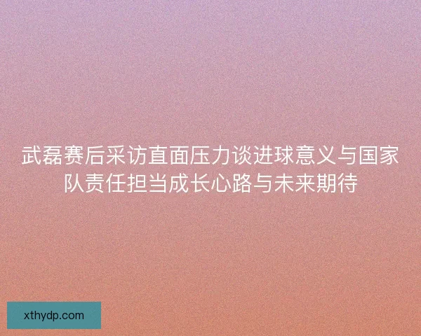 武磊赛后采访直面压力谈进球意义与国家队责任担当成长心路与未来期待