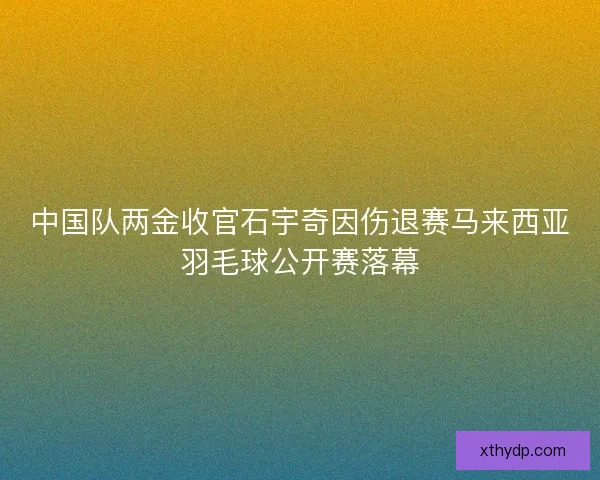 中国队两金收官石宇奇因伤退赛马来西亚羽毛球公开赛落幕