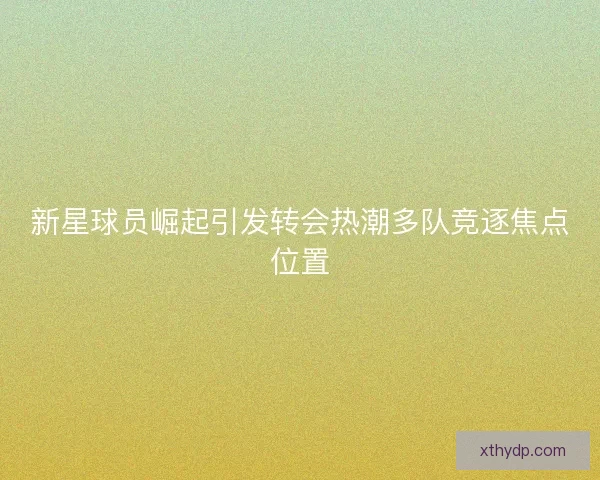 新星球员崛起引发转会热潮多队竞逐焦点位置