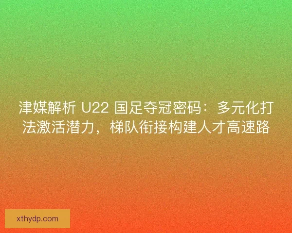 津媒解析 U22 国足夺冠密码：多元化打法激活潜力，梯队衔接构建人才高速路
