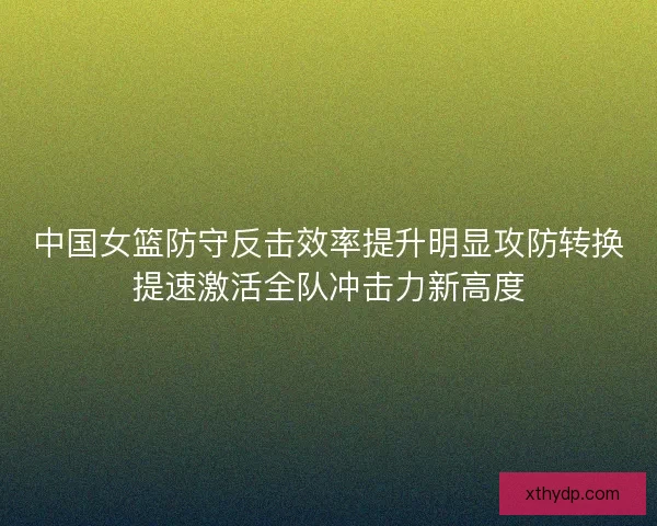 中国女篮防守反击效率提升明显攻防转换提速激活全队冲击力新高度