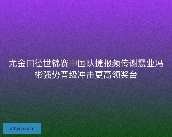 尤金田径世锦赛中国队捷报频传谢震业冯彬强势晋级冲击更高领奖台