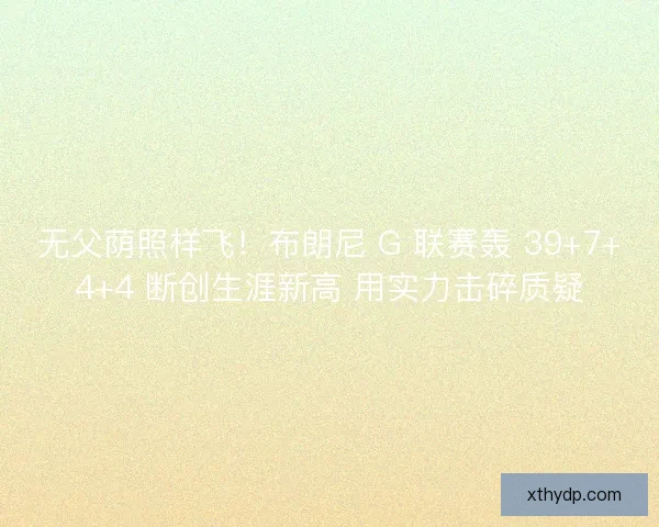 无父荫照样飞！布朗尼 G 联赛轰 39+7+4+4 断创生涯新高 用实力击碎质疑